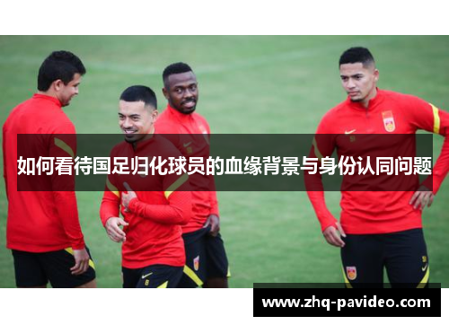 如何看待国足归化球员的血缘背景与身份认同问题
