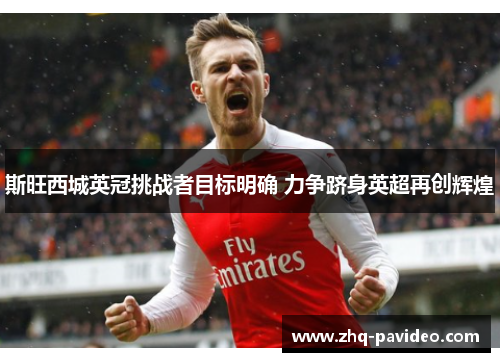 斯旺西城英冠挑战者目标明确 力争跻身英超再创辉煌 斯旺西城英冠挑战者目标明确 力争跻身英超再创辉煌