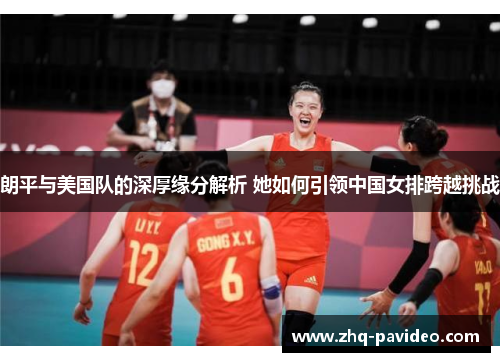 朗平与美国队的深厚缘分解析 她如何引领中国女排跨越挑战 朗平与美国队的深厚缘分解析 她如何引领中国女排跨越挑战