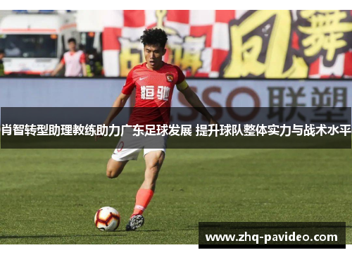 肖智转型助理教练助力广东足球发展 提升球队整体实力与战术水平 肖智转型助理教练助力广东足球发展 提升球队整体实力与战术水平