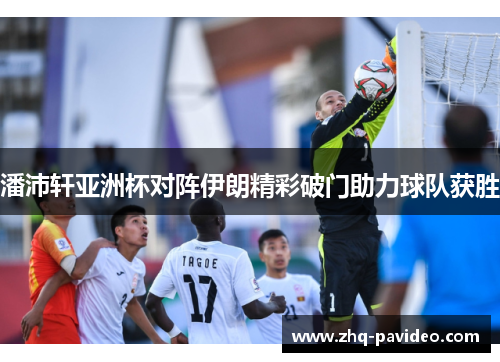 潘沛轩亚洲杯对阵伊朗精彩破门助力球队获胜