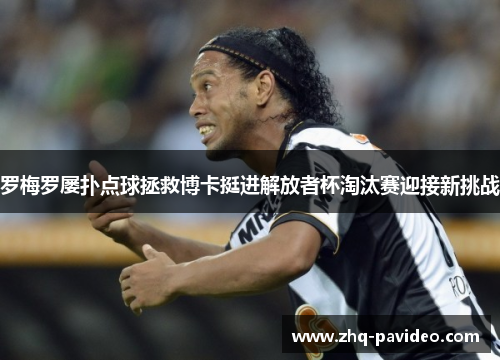 罗梅罗屡扑点球拯救博卡挺进解放者杯淘汰赛迎接新挑战 罗梅罗屡扑点球拯救博卡挺进解放者杯淘汰赛迎接新挑战