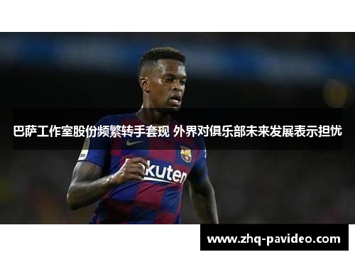 巴萨工作室股份频繁转手套现 外界对俱乐部未来发展表示担忧 巴萨工作室股份频繁转手套现 外界对俱乐部未来发展表示担忧