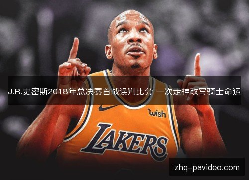 J.R.史密斯2018年总决赛首战误判比分 一次走神改写骑士命运 J.R.史密斯2018年总决赛首战误判比分 一次走神改写骑士命运