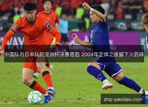 中国队与日本队的亚洲杯决赛恩怨 2004年工体之夜留下火药味 中国队与日本队的亚洲杯决赛恩怨 2004年工体之夜留下火药味